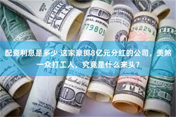 配资利息是多少 这家豪掷8亿元分红的公司，羡煞一众打工人，究竟是什么来头？