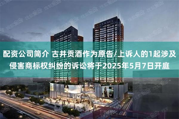 配资公司简介 古井贡酒作为原告/上诉人的1起涉及侵害商标权纠纷的诉讼将于2025年5月7日开庭