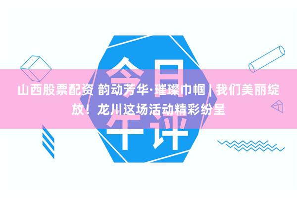 山西股票配资 韵动芳华·璀璨巾帼 | 我们美丽绽放！龙川这场活动精彩纷呈