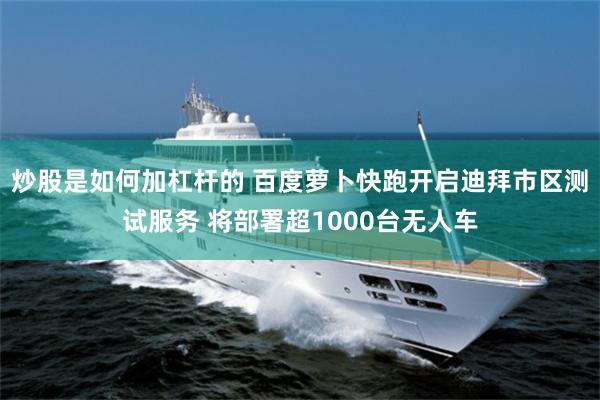 炒股是如何加杠杆的 百度萝卜快跑开启迪拜市区测试服务 将部署超1000台无人车