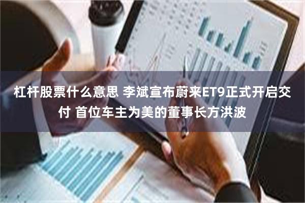 杠杆股票什么意思 李斌宣布蔚来ET9正式开启交付 首位车主为美的董事长方洪波