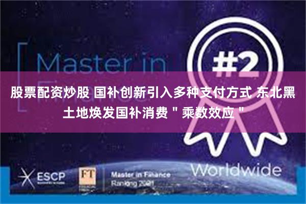 股票配资炒股 国补创新引入多种支付方式 东北黑土地焕发国补消费＂乘数效应＂