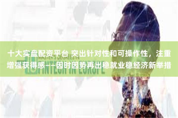 十大实盘配资平台 突出针对性和可操作性，注重增强获得感——因时因势再出稳就业稳经济新举措