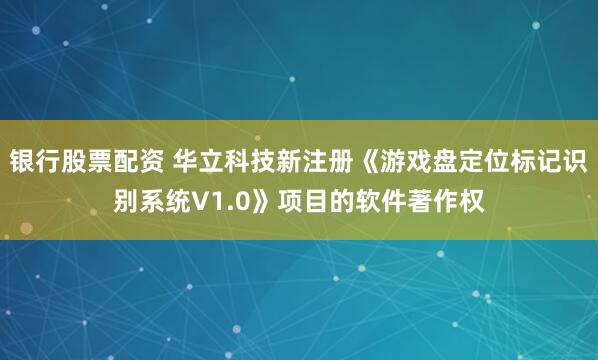 银行股票配资 华立科技新注册《游戏盘定位标记识别系统V1.0》项目的软件著作权