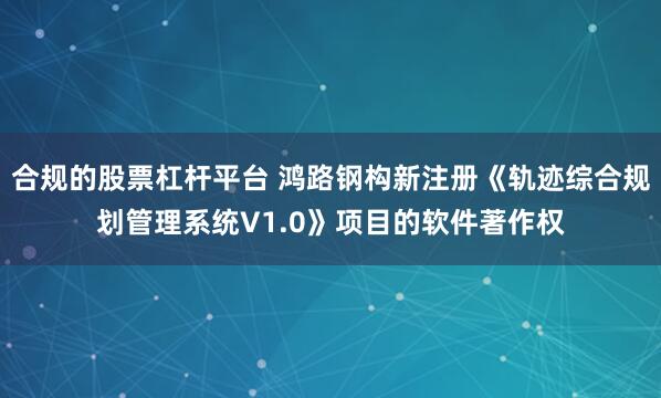合规的股票杠杆平台 鸿路钢构新注册《轨迹综合规划管理系统V1.0》项目的软件著作权