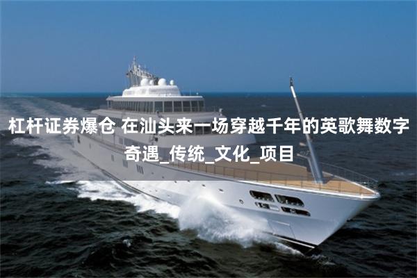 杠杆证券爆仓 在汕头来一场穿越千年的英歌舞数字奇遇_传统_文化_项目
