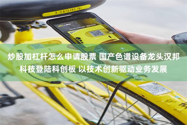 炒股加杠杆怎么申请股票 国产色谱设备龙头汉邦科技登陆科创板 以技术创新驱动业务发展