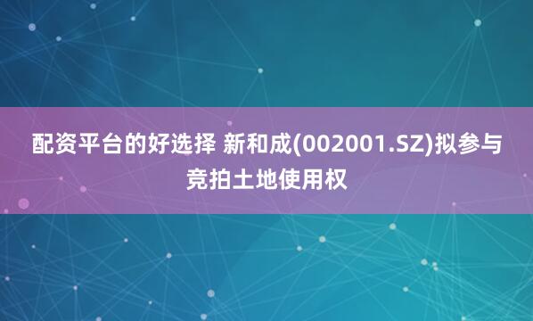 配资平台的好选择 新和成(002001.SZ)拟参与竞拍土地使用权