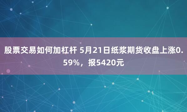 股票交易如何加杠杆 5月21日纸浆期货收盘上涨0.59%，报5420元