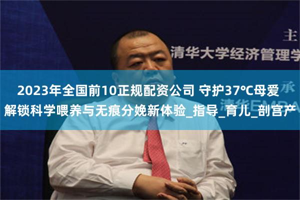2023年全国前10正规配资公司 守护37℃母爱 解锁科学喂养与无痕分娩新体验_指导_育儿_剖宫产