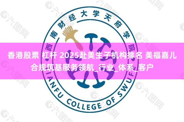 香港股票 杠杆 2025赴美生子机构排名 美福嘉儿合规筑基服务领航_行业_体系_客户