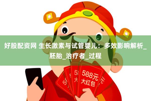 好股配资网 生长激素与试管婴儿：多效影响解析_胚胎_治疗者_过程
