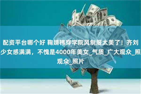 配资平台哪个好 鞠婧祎穿学院风制服太美了！齐刘海少女感满满，不愧是4000年美女_气质_广大观众_照片