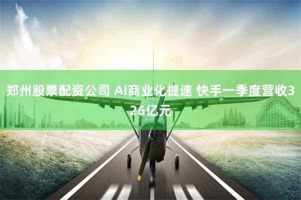 郑州股票配资公司 AI商业化提速 快手一季度营收326亿元