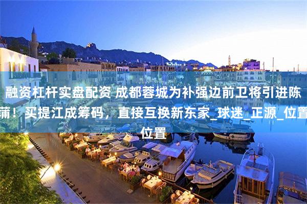 融资杠杆实盘配资 成都蓉城为补强边前卫将引进陈蒲！买提江成筹码，直接互换新东家_球迷_正源_位置