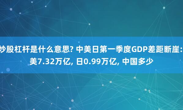 炒股杠杆是什么意思? 中美日第一季度GDP差距断崖: 美7.32万亿, 日0.99万亿, 中国多少