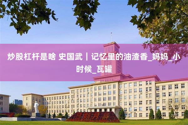 炒股杠杆是啥 史国武｜记忆里的油渣香_妈妈_小时候_瓦罐