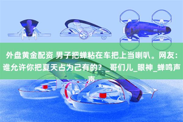 外盘黄金配资 男子把蝉粘在车把上当喇叭。网友：谁允许你把夏天占为己有的？_哥们儿_眼神_蝉鸣声