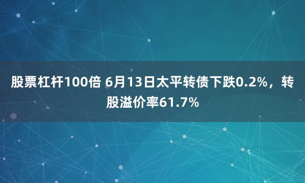 股票杠杆100倍 6月13日太平转债下跌0.2%，转股溢价率61.7%