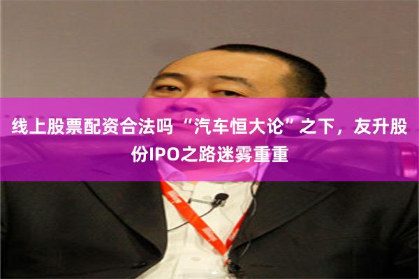 线上股票配资合法吗 “汽车恒大论”之下，友升股份IPO之路迷雾重重