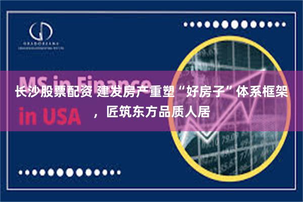 长沙股票配资 建发房产重塑“好房子”体系框架，匠筑东方品质人居
