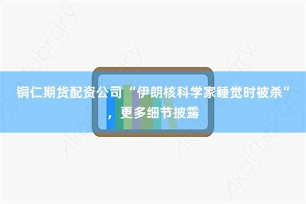 铜仁期货配资公司 “伊朗核科学家睡觉时被杀”，更多细节披露