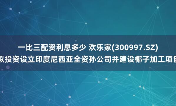 一比三配资利息多少 欢乐家(300997.SZ)拟投资设立印度尼西亚全资孙公司并建设椰子加工项目