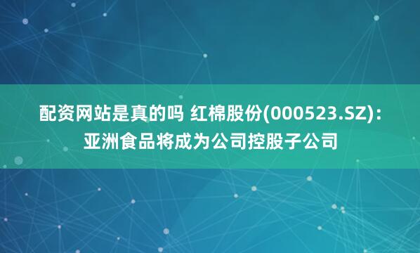 配资网站是真的吗 红棉股份(000523.SZ)：亚洲食品将成为公司控股子公司