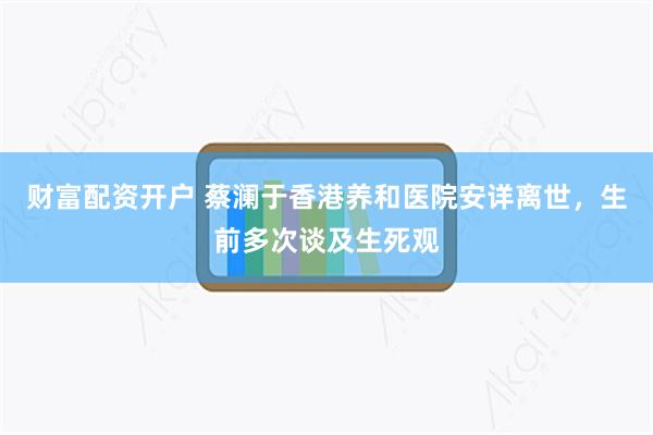 财富配资开户 蔡澜于香港养和医院安详离世，生前多次谈及生死观