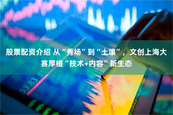 股票配资介绍 从“秀场”到“土壤”，文创上海大赛厚植“技术+内容”新生态