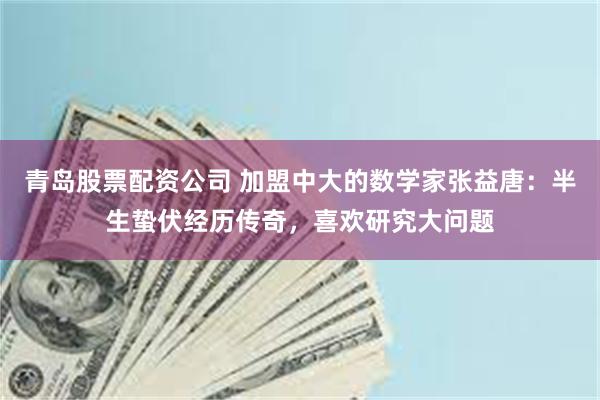 青岛股票配资公司 加盟中大的数学家张益唐：半生蛰伏经历传奇，喜欢研究大问题
