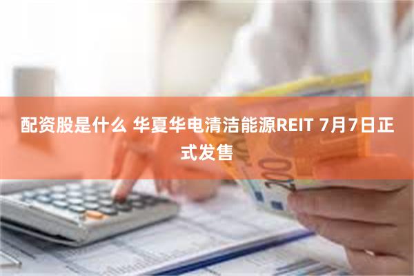 配资股是什么 华夏华电清洁能源REIT 7月7日正式发售