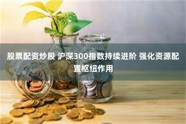 股票配资炒股 沪深300指数持续进阶 强化资源配置枢纽作用