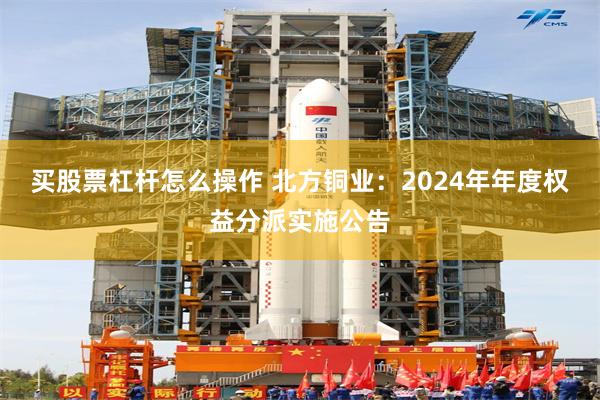 买股票杠杆怎么操作 北方铜业：2024年年度权益分派实施公告