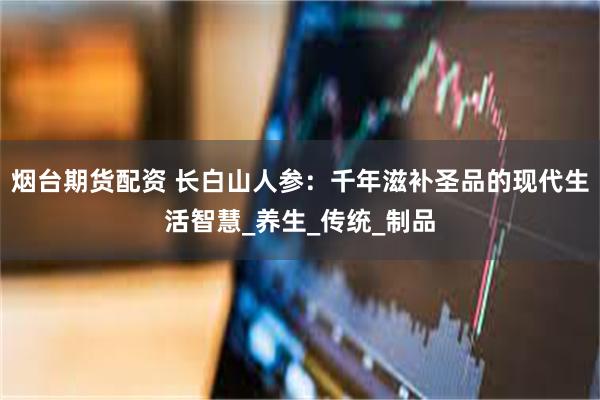 烟台期货配资 长白山人参：千年滋补圣品的现代生活智慧_养生_传统_制品