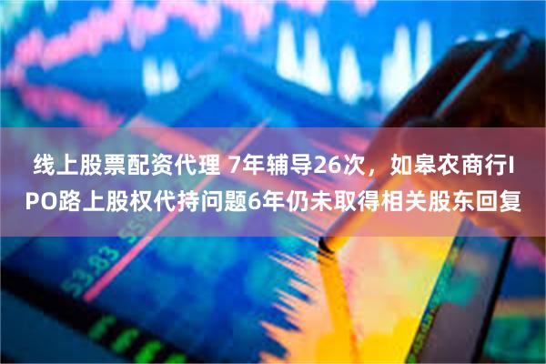 线上股票配资代理 7年辅导26次，如皋农商行IPO路上股权代持问题6年仍未取得相关股东回复