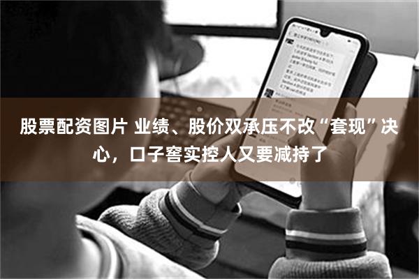 股票配资图片 业绩、股价双承压不改“套现”决心，口子窖实控人又要减持了