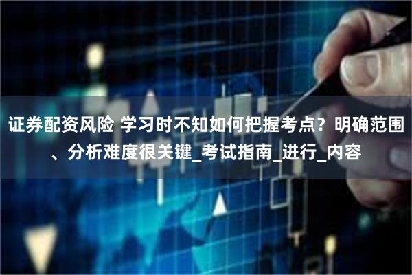 证券配资风险 学习时不知如何把握考点？明确范围、分析难度很关键_考试指南_进行_内容