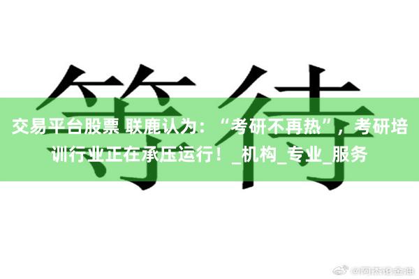 交易平台股票 联鹿认为：“考研不再热”，考研培训行业正在承压运行！_机构_专业_服务