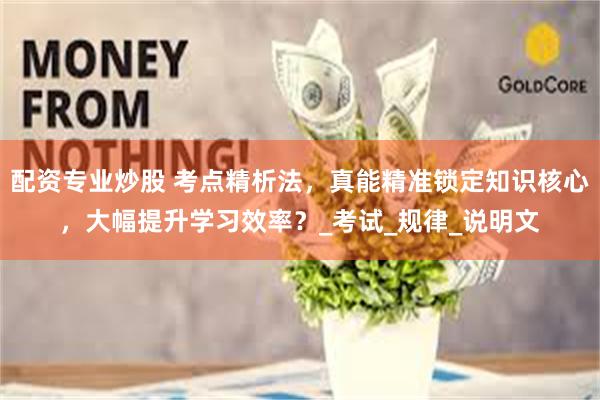 配资专业炒股 考点精析法，真能精准锁定知识核心，大幅提升学习效率？_考试_规律_说明文