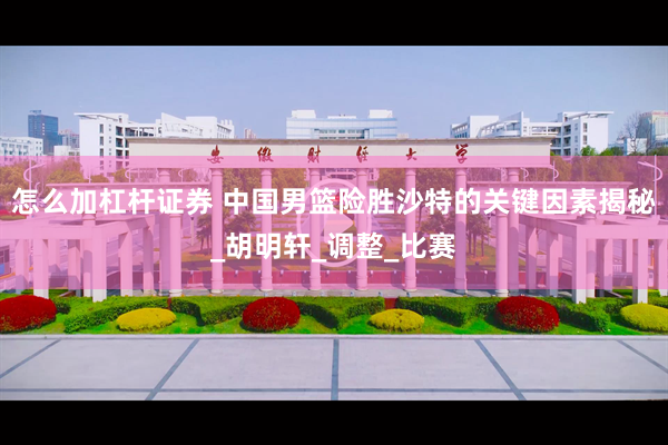 怎么加杠杆证券 中国男篮险胜沙特的关键因素揭秘_胡明轩_调整_比赛