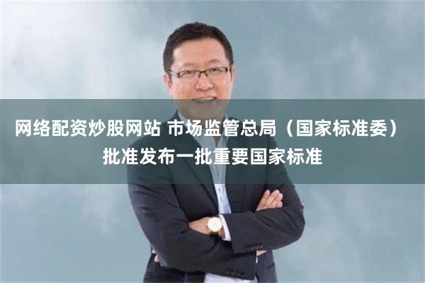 网络配资炒股网站 市场监管总局（国家标准委） 批准发布一批重要国家标准