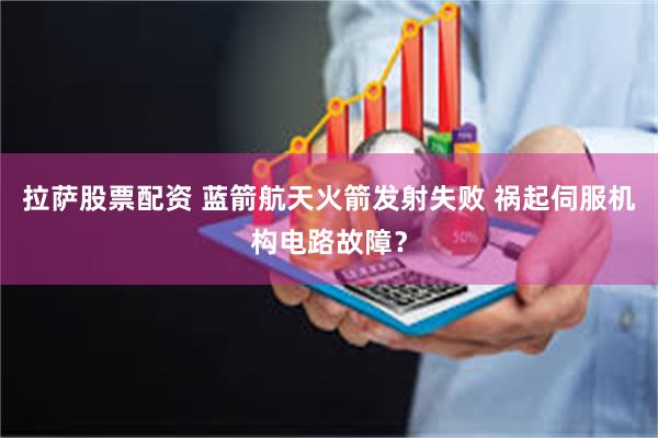 拉萨股票配资 蓝箭航天火箭发射失败 祸起伺服机构电路故障？