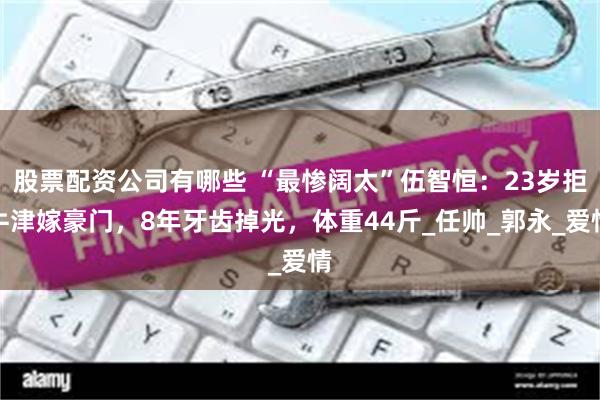 股票配资公司有哪些 “最惨阔太”伍智恒：23岁拒牛津嫁豪门，8年牙齿掉光，体重44斤_任帅_郭永_爱情