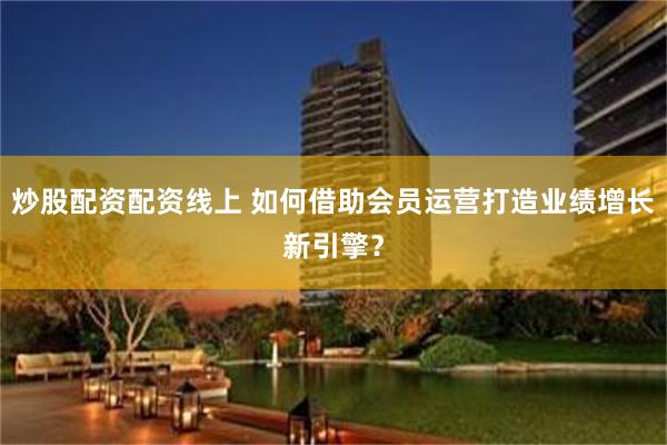 炒股配资配资线上 如何借助会员运营打造业绩增长新引擎？