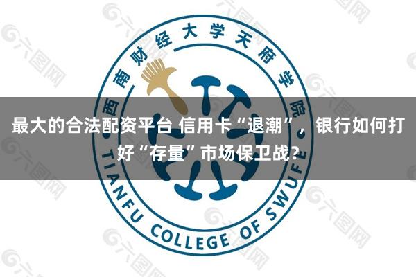 最大的合法配资平台 信用卡“退潮”，银行如何打好“存量”市场保卫战？