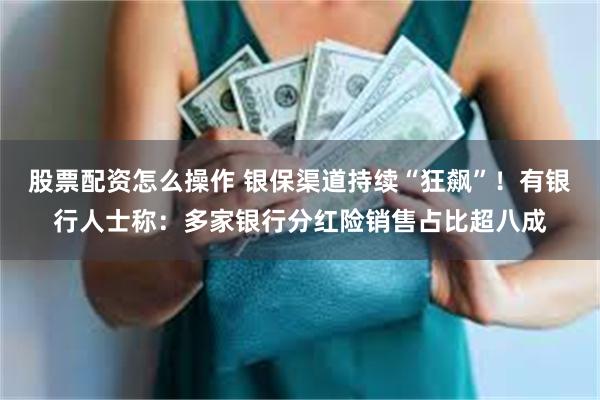 股票配资怎么操作 银保渠道持续“狂飙”！有银行人士称：多家银行分红险销售占比超八成