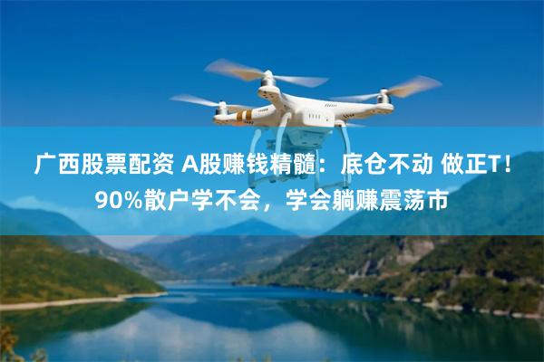 广西股票配资 A股赚钱精髓：底仓不动 做正T！90%散户学不会，学会躺赚震荡市